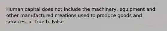 Human capital does not include the machinery, equipment and other manufactured creations used to produce goods and services. a. True b. False