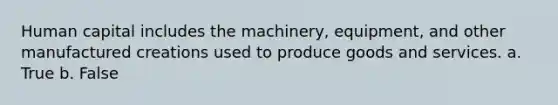 Human capital includes the machinery, equipment, and other manufactured creations used to produce goods and services. a. True b. False