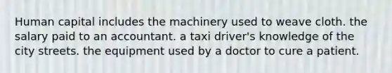 Human capital includes the machinery used to weave cloth. the salary paid to an accountant. a taxi driver's knowledge of the city streets. the equipment used by a doctor to cure a patient.