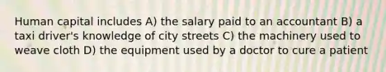 Human capital includes A) the salary paid to an accountant B) a taxi driver's knowledge of city streets C) the machinery used to weave cloth D) the equipment used by a doctor to cure a patient