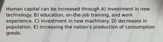 Human capital can be increased through A) investment in new technology. B) education, on-the-job training, and work experience. C) investment in new machinery. D) decreases in population. E) increasing the nation's production of consumption goods.