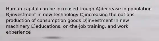 Human capital can be increased trough A)decrease in population B)investment in new technology C)increasing the nations production of consumption goods D)investment in new machinery E)educations, on-the-job training, and work experience