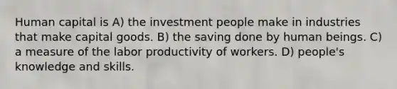 Human capital is A) the investment people make in industries that make capital goods. B) the saving done by human beings. C) a measure of the labor productivity of workers. D) people's knowledge and skills.