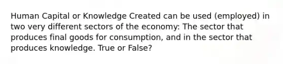 Human Capital or Knowledge Created can be used (employed) in two very different sectors of the economy: The sector that produces final goods for consumption, and in the sector that produces knowledge. True or False?