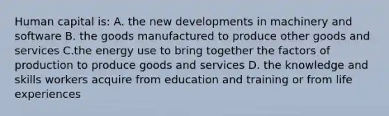 Human capital is: A. the new developments in machinery and software B. the goods manufactured to produce other goods and services C.the energy use to bring together the factors of production to produce goods and services D. the knowledge and skills workers acquire from education and training or from life experiences