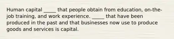 Human capital​ _____ that people obtain from​ education, on-the-job​ training, and work experience. ​_____ that have been produced in the past and that businesses now use to produce goods and services is capital.