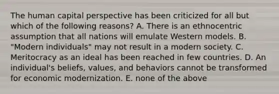 The human capital perspective has been criticized for all but which of the following reasons? A. There is an ethnocentric assumption that all nations will emulate Western models. B. "Modern individuals" may not result in a modern society. C. Meritocracy as an ideal has been reached in few countries. D. An individual's beliefs, values, and behaviors cannot be transformed for economic modernization. E. none of the above