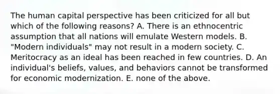 The human capital perspective has been criticized for all but which of the following reasons? A. There is an ethnocentric assumption that all nations will emulate Western models. B. "Modern individuals" may not result in a modern society. C. Meritocracy as an ideal has been reached in few countries. D. An individual's beliefs, values, and behaviors cannot be transformed for economic modernization. E. none of the above.