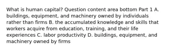 What is human​ capital? Question content area bottom Part 1 A. ​buildings, equipment, and machinery owned by individuals rather than firms B. the accumulated knowledge and skills that workers acquire from​ education, training, and their life experiences C. labor productivity D. ​buildings, equipment, and machinery owned by firms