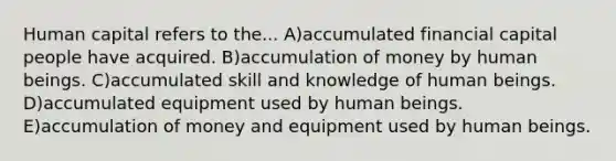 Human capital refers to the... A)accumulated financial capital people have acquired. B)accumulation of money by human beings. C)accumulated skill and knowledge of human beings. D)accumulated equipment used by human beings. E)accumulation of money and equipment used by human beings.