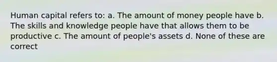 Human capital refers to: a. The amount of money people have b. The skills and knowledge people have that allows them to be productive c. The amount of people's assets d. None of these are correct