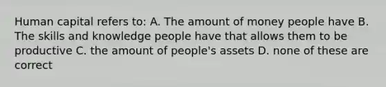 Human capital refers to: A. The amount of money people have B. The skills and knowledge people have that allows them to be productive C. the amount of people's assets D. none of these are correct