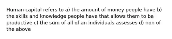 Human capital refers to a) the amount of money people have b) the skills and knowledge people have that allows them to be productive c) the sum of all of an individuals assesses d) non of the above