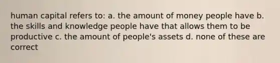 human capital refers to: a. the amount of money people have b. the skills and knowledge people have that allows them to be productive c. the amount of people's assets d. none of these are correct