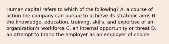 Human capital refers to which of the following? A. a course of action the company can pursue to achieve its strategic aims B. the knowledge, education, training, skills, and expertise of an organization's workforce C. an internal opportunity or threat D. an attempt to brand the employer as an employer of choice