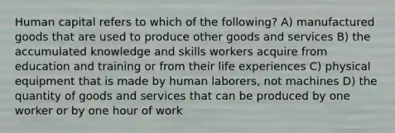 Human capital refers to which of the following? A) manufactured goods that are used to produce other goods and services B) the accumulated knowledge and skills workers acquire from education and training or from their life experiences C) physical equipment that is made by human laborers, not machines D) the quantity of goods and services that can be produced by one worker or by one hour of work