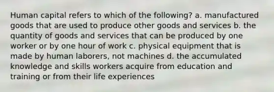 Human capital refers to which of the following? a. manufactured goods that are used to produce other goods and services b. the quantity of goods and services that can be produced by one worker or by one hour of work c. physical equipment that is made by human laborers, not machines d. the accumulated knowledge and skills workers acquire from education and training or from their life experiences