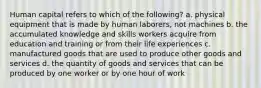 Human capital refers to which of the following? a. physical equipment that is made by human laborers, not machines b. the accumulated knowledge and skills workers acquire from education and training or from their life experiences c. manufactured goods that are used to produce other goods and services d. the quantity of goods and services that can be produced by one worker or by one hour of work