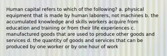 Human capital refers to which of the following? a. physical equipment that is made by human laborers, not machines b. the accumulated knowledge and skills workers acquire from education and training or from their life experiences c. manufactured goods that are used to produce other goods and services d. the quantity of goods and services that can be produced by one worker or by one hour of work