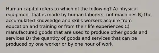 Human capital refers to which of the following? A) physical equipment that is made by human laborers, not machines B) the accumulated knowledge and skills workers acquire from education and training or from their life experiences C) manufactured goods that are used to produce other goods and services D) the quantity of goods and services that can be produced by one worker or by one hour of work