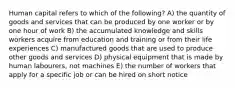 Human capital refers to which of the following? A) the quantity of goods and services that can be produced by one worker or by one hour of work B) the accumulated knowledge and skills workers acquire from education and training or from their life experiences C) manufactured goods that are used to produce other goods and services D) physical equipment that is made by human labourers, not machines E) the number of workers that apply for a specific job or can be hired on short notice