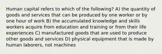 Human capital refers to which of the following? A) the quantity of goods and services that can be produced by one worker or by one hour of work B) the accumulated knowledge and skills workers acquire from education and training or from their life experiences C) manufactured goods that are used to produce other goods and services D) physical equipment that is made by human laborers, not machines