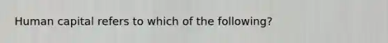 Human capital refers to which of the​ following?
