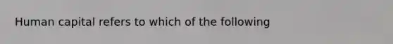 Human capital refers to which of the following