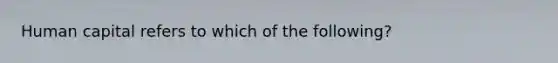 Human capital refers to which of the following?