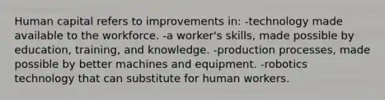 Human capital refers to improvements in: -technology made available to the workforce. -a worker's skills, made possible by education, training, and knowledge. -production processes, made possible by better machines and equipment. -robotics technology that can substitute for human workers.