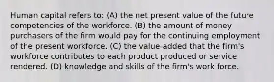 Human capital refers to: (A) the net present value of the future competencies of the workforce. (B) the amount of money purchasers of the firm would pay for the continuing employment of the present workforce. (C) the value-added that the firm's workforce contributes to each product produced or service rendered. (D) knowledge and skills of the firm's work force.