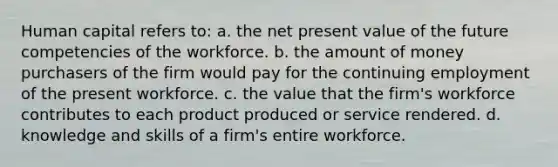 Human capital refers to: a. the net present value of the future competencies of the workforce. b. the amount of money purchasers of the firm would pay for the continuing employment of the present workforce. c. the value that the firm's workforce contributes to each product produced or service rendered. d. knowledge and skills of a firm's entire workforce.