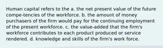 Human capital refers to the a. the net present value of the future compe-tencies of the workforce. b. the amount of money purchasers of the firm would pay for the continuing employment of the present workforce. c. the value-added that the firm's workforce contributes to each product produced or service rendered. d. knowledge and skills of the firm's work force.