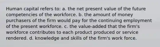 Human capital refers to: a. the net present value of the future competencies of the workforce. b. the amount of money purchasers of the firm would pay for the continuing employment of the present workforce. c. the value-added that the firm's workforce contributes to each product produced or service rendered. d. knowledge and skills of the firm's work force.