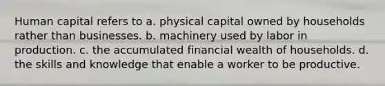 Human capital refers to a. physical capital owned by households rather than businesses. b. machinery used by labor in production. c. the accumulated financial wealth of households. d. the skills and knowledge that enable a worker to be productive.