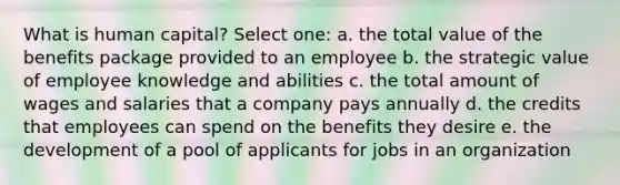 What is human capital? Select one: a. the total value of the benefits package provided to an employee b. the strategic value of employee knowledge and abilities c. the total amount of wages and salaries that a company pays annually d. the credits that employees can spend on the benefits they desire e. the development of a pool of applicants for jobs in an organization