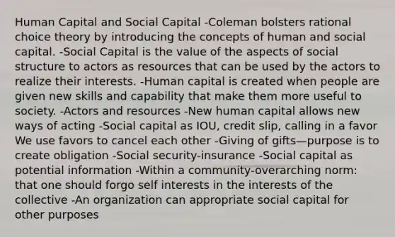 Human Capital and Social Capital -Coleman bolsters rational choice theory by introducing the concepts of human and social capital. -Social Capital is the value of the aspects of social structure to actors as resources that can be used by the actors to realize their interests. -Human capital is created when people are given new skills and capability that make them more useful to society. -Actors and resources -New human capital allows new ways of acting -Social capital as IOU, credit slip, calling in a favor We use favors to cancel each other -Giving of gifts—purpose is to create obligation -Social security-insurance -Social capital as potential information -Within a community-overarching norm: that one should forgo self interests in the interests of the collective -An organization can appropriate social capital for other purposes