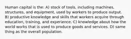 Human capital is the: A) stock of tools, including machines, structures, and equipment, used by workers to produce output. B) productive knowledge and skills that workers acquire through education, training, and experience. C) knowledge about how the world works that is used to produce goods and services. D) same thing as the overall population.