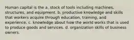 Human capital is the a. stock of tools including machines, structures, and equipment. b. productive knowledge and skills that workers acquire through education, training, and experience. c. knowledge about how the world works that is used to produce goods and services. d. organization skills of business owners.