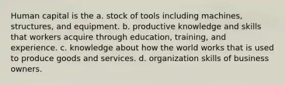 Human capital is the a. stock of tools including machines, structures, and equipment. b. productive knowledge and skills that workers acquire through education, training, and experience. c. knowledge about how the world works that is used to produce goods and services. d. organization skills of business owners.