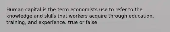 Human capital is the term economists use to refer to the knowledge and skills that workers acquire through education, training, and experience. true or false