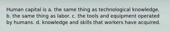 Human capital is a. the same thing as technological knowledge. b. the same thing as labor. c. the tools and equipment operated by humans. d. knowledge and skills that workers have acquired.