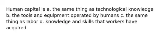 Human capital is a. the same thing as technological knowledge b. the tools and equipment operated by humans c. the same thing as labor d. knowledge and skills that workers have acquired