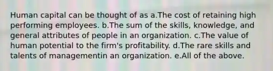 Human capital can be thought of as a.The cost of retaining high performing employees. b.The sum of the skills, knowledge, and general attributes of people in an organization. c.The value of human potential to the firm's profitability. d.The rare skills and talents of managementin an organization. e.All of the above.