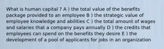 What is human capital ? A ) the total value of the benefits package provided to an employee B ) the strategic value of employee knowledge and abilities C ) the total amount of wages and salaries that a company pays annually D ) the credits that employees can spend on the benefits they desire E ) the development of a pool of applicants for jobs in an organization