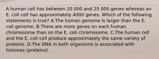 A human cell has between 20 000 and 25 000 genes whereas an E. coli cell has approximately 4000 genes. Which of the following statements is true? A.The human genome is larger than the E. coli genome. B.There are more genes on each human chromosome than on the E. coli chromosome. C.The human cell and the E. coli cell produce approximately the same variety of proteins. D.The DNA in both organisms is associated with histones (proteins).