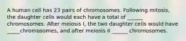 A human cell has 23 pairs of chromosomes. Following mitosis, the daughter cells would each have a total of ______ chromosomes. After meiosis I, the two daughter cells would have _____chromosomes, and after meiosis II ______ chromosomes.