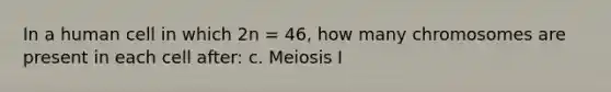 In a human cell in which 2n = 46, how many chromosomes are present in each cell after: c. Meiosis I