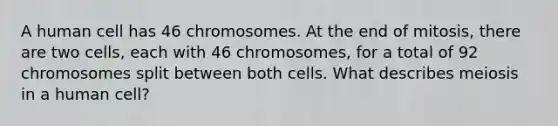 A human cell has 46 chromosomes. At the end of mitosis, there are two cells, each with 46 chromosomes, for a total of 92 chromosomes split between both cells. What describes meiosis in a human cell?