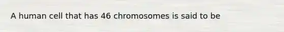 A human cell that has 46 chromosomes is said to be